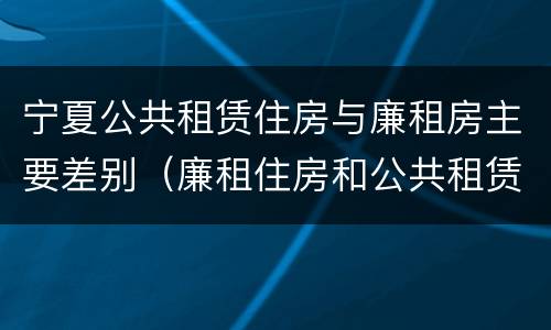 宁夏公共租赁住房与廉租房主要差别（廉租住房和公共租赁住房的区别）