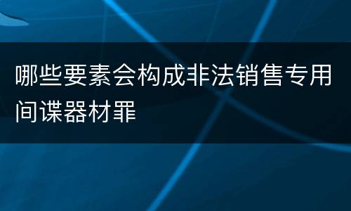 哪些要素会构成非法销售专用间谍器材罪