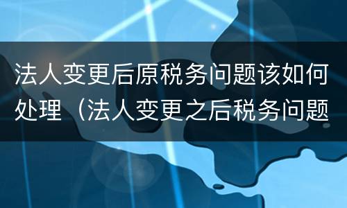 法人变更后原税务问题该如何处理（法人变更之后税务问题）