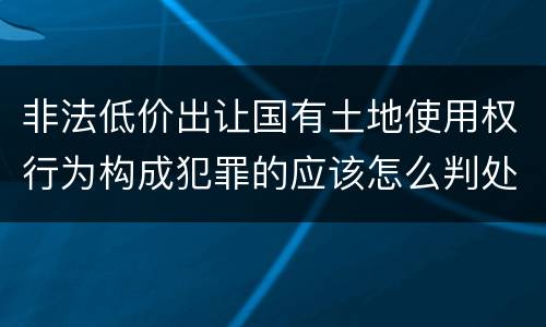 非法低价出让国有土地使用权行为构成犯罪的应该怎么判处