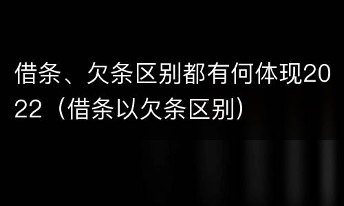 借条、欠条区别都有何体现2022（借条以欠条区别）