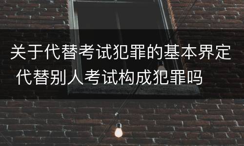 关于代替考试犯罪的基本界定 代替别人考试构成犯罪吗