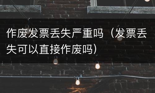 作废发票丢失严重吗（发票丢失可以直接作废吗）