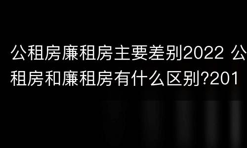 公租房廉租房主要差别2022 公租房和廉租房有什么区别?2019年的