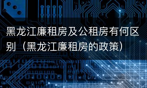 黑龙江廉租房及公租房有何区别（黑龙江廉租房的政策）