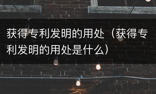 获得专利发明的用处（获得专利发明的用处是什么）