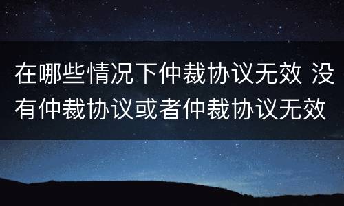 在哪些情况下仲裁协议无效 没有仲裁协议或者仲裁协议无效的