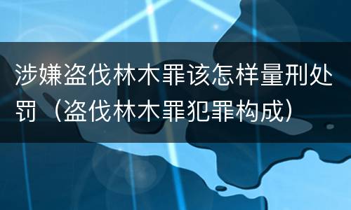 涉嫌盗伐林木罪该怎样量刑处罚（盗伐林木罪犯罪构成）