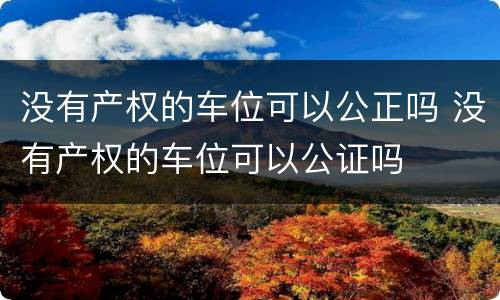 没有产权的车位可以公正吗 没有产权的车位可以公证吗