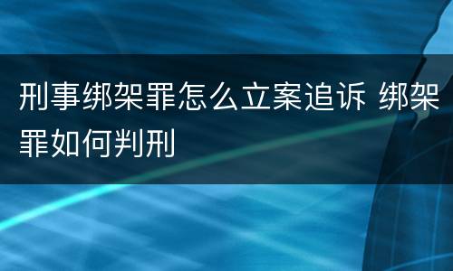 刑事绑架罪怎么立案追诉 绑架罪如何判刑