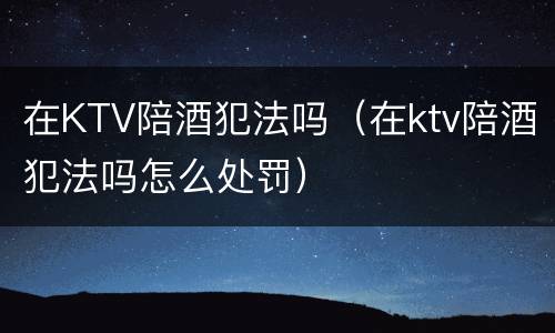 在KTV陪酒犯法吗（在ktv陪酒犯法吗怎么处罚）