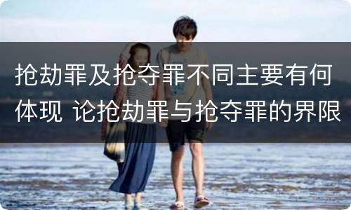 抢劫罪及抢夺罪不同主要有何体现 论抢劫罪与抢夺罪的界限