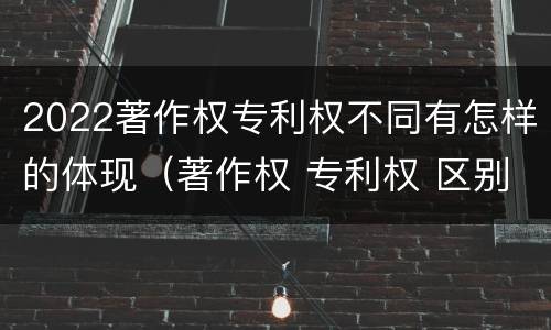 2022著作权专利权不同有怎样的体现（著作权 专利权 区别）