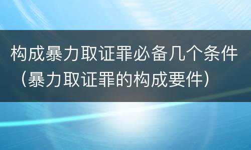 构成暴力取证罪必备几个条件（暴力取证罪的构成要件）