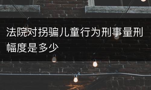 法院对拐骗儿童行为刑事量刑幅度是多少