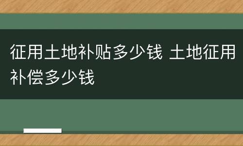 征用土地补贴多少钱 土地征用补偿多少钱