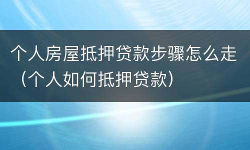 个人房屋抵押贷款步骤怎么走（个人如何抵押贷款）