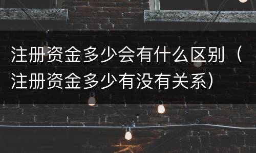 注册资金多少会有什么区别（注册资金多少有没有关系）