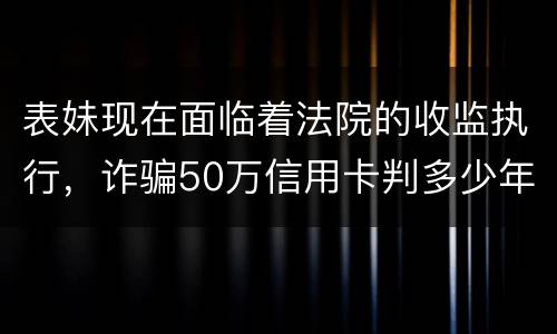 表妹现在面临着法院的收监执行，诈骗50万信用卡判多少年