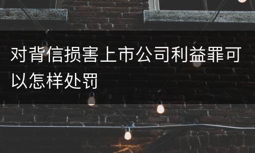 对背信损害上市公司利益罪可以怎样处罚