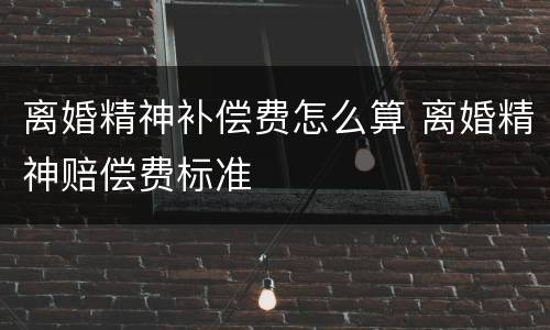 离婚精神补偿费怎么算 离婚精神赔偿费标准