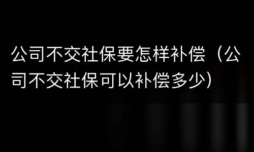 公司不交社保要怎样补偿（公司不交社保可以补偿多少）