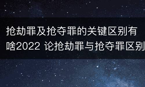 抢劫罪及抢夺罪的关键区别有啥2022 论抢劫罪与抢夺罪区别