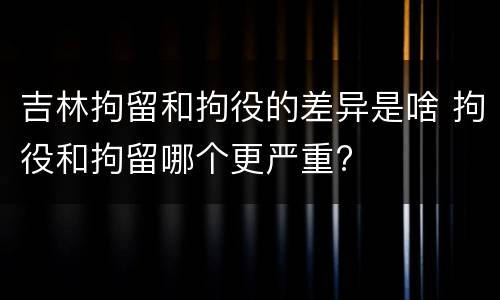 吉林拘留和拘役的差异是啥 拘役和拘留哪个更严重?