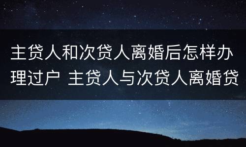 主贷人和次贷人离婚后怎样办理过户 主贷人与次贷人离婚贷款谁还