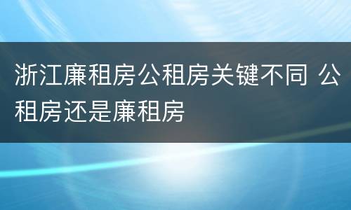 浙江廉租房公租房关键不同 公租房还是廉租房