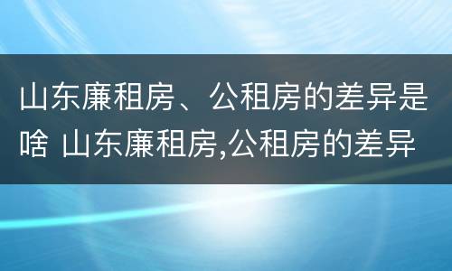 山东廉租房、公租房的差异是啥 山东廉租房,公租房的差异是啥原因