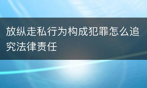 放纵走私行为构成犯罪怎么追究法律责任