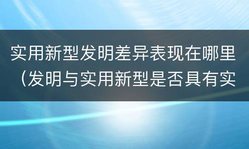 实用新型发明差异表现在哪里（发明与实用新型是否具有实用性）