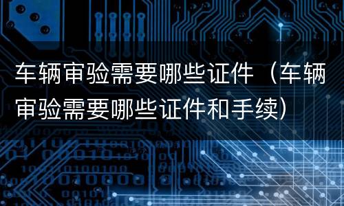 车辆审验需要哪些证件（车辆审验需要哪些证件和手续）