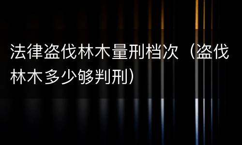 法律盗伐林木量刑档次（盗伐林木多少够判刑）
