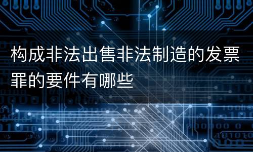 构成非法出售非法制造的发票罪的要件有哪些