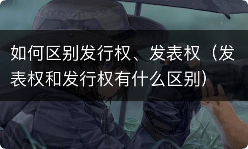 如何区别发行权、发表权（发表权和发行权有什么区别）