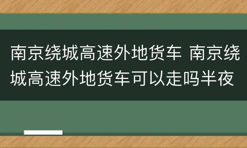 南京绕城高速外地货车 南京绕城高速外地货车可以走吗半夜