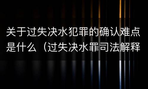 关于过失决水犯罪的确认难点是什么（过失决水罪司法解释）