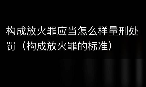 构成放火罪应当怎么样量刑处罚（构成放火罪的标准）