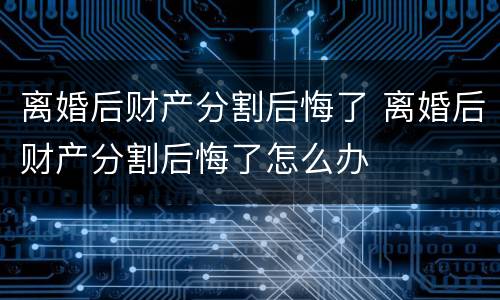 离婚后财产分割后悔了 离婚后财产分割后悔了怎么办