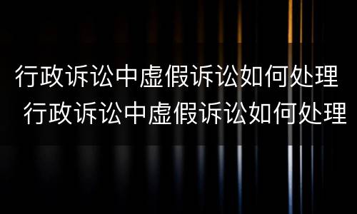 行政诉讼中虚假诉讼如何处理 行政诉讼中虚假诉讼如何处理的