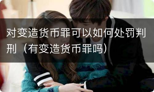 对变造货币罪可以如何处罚判刑（有变造货币罪吗）
