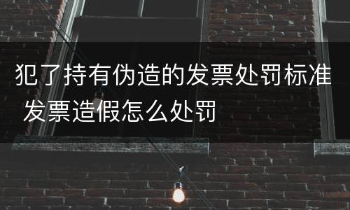 犯了持有伪造的发票处罚标准 发票造假怎么处罚