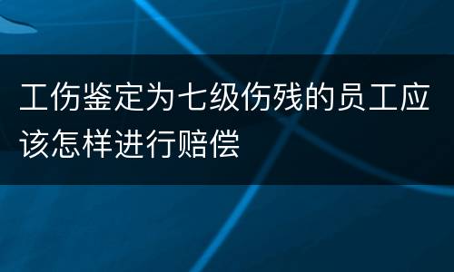 工伤鉴定为七级伤残的员工应该怎样进行赔偿