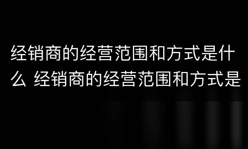 经销商的经营范围和方式是什么 经销商的经营范围和方式是什么呢