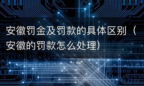 安徽罚金及罚款的具体区别（安徽的罚款怎么处理）