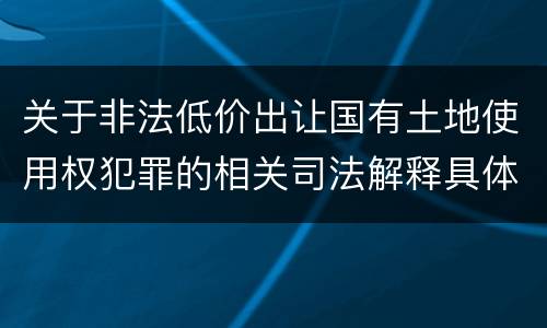 关于非法低价出让国有土地使用权犯罪的相关司法解释具体是什么重要规定