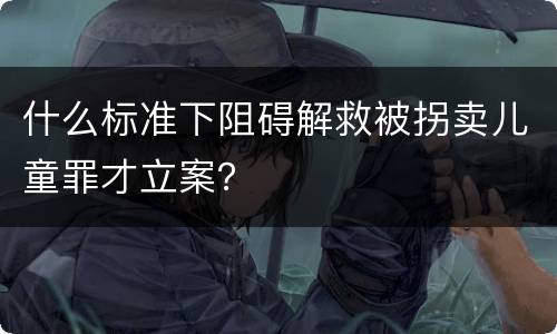 什么标准下阻碍解救被拐卖儿童罪才立案？
