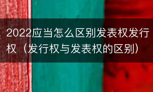 2022应当怎么区别发表权发行权（发行权与发表权的区别）
